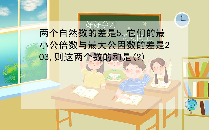 两个自然数的差是5,它们的最小公倍数与最大公因数的差是203,则这两个数的和是(?)