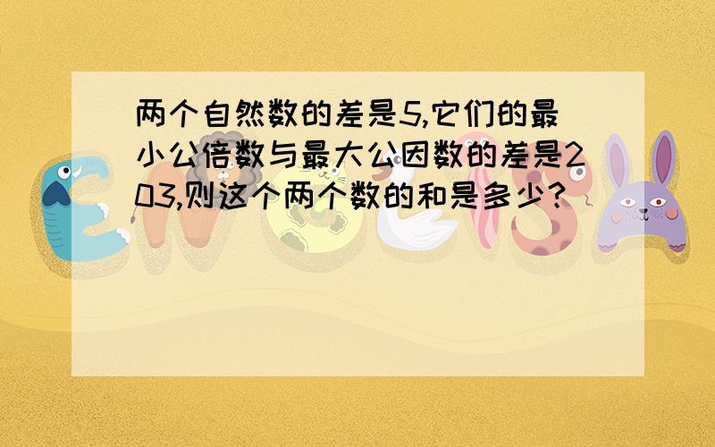 两个自然数的差是5,它们的最小公倍数与最大公因数的差是203,则这个两个数的和是多少?