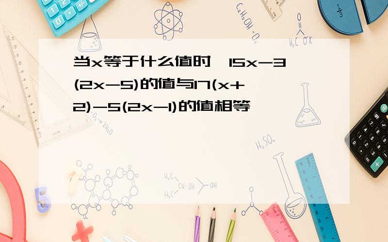 当x等于什么值时,15x-3(2x-5)的值与17(x+2)-5(2x-1)的值相等