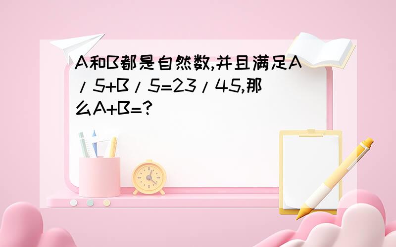 A和B都是自然数,并且满足A/5+B/5=23/45,那么A+B=?