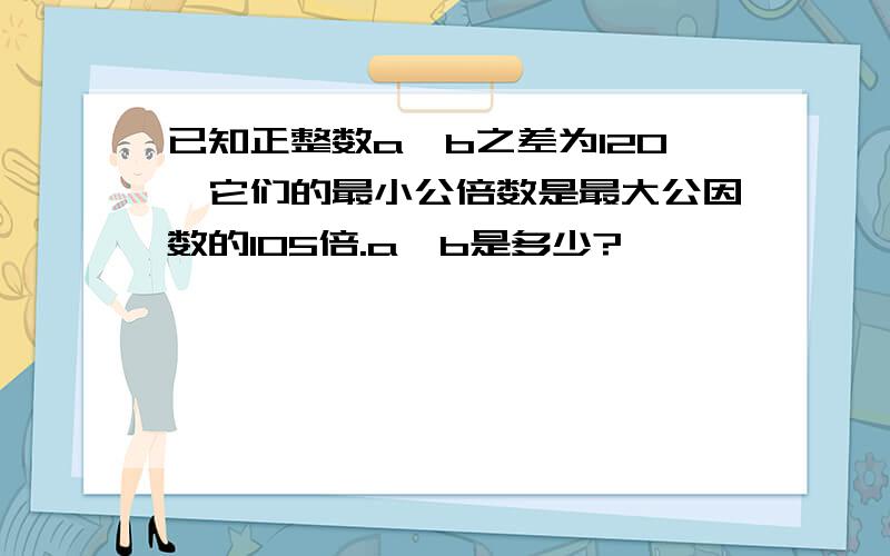 已知正整数a,b之差为120,它们的最小公倍数是最大公因数的105倍.a,b是多少?