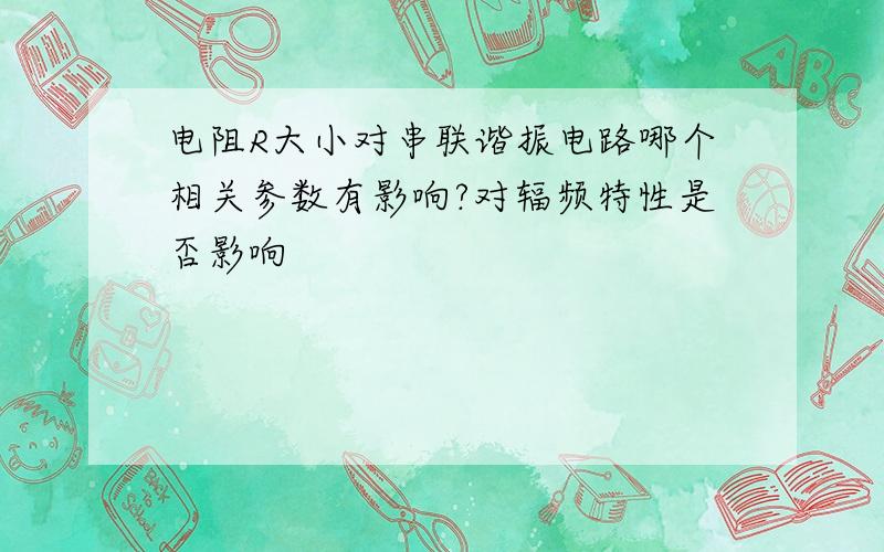 电阻R大小对串联谐振电路哪个相关参数有影响?对辐频特性是否影响