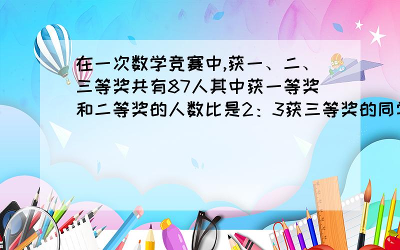 在一次数学竞赛中,获一、二、三等奖共有87人其中获一等奖和二等奖的人数比是2：3获三等奖的同学占一,二等奖总人数的14/15.获一等奖的同学有几人?