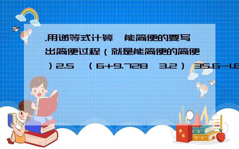 .用递等式计算,能简便的要写出简便过程（就是能简便的简便）2.5×（6+9.728÷3.2） 35.6-1.8+4.4-7.2 0.25×3.2×12.513.7×0.25-3.7÷4 不要全部老实计算啊一楼的虽然速度快，但最后一题算错了，