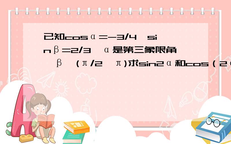 已知cosα=-3/4,sinβ=2/3,α是第三象限角,β∈(π/2,π)求sin2α和cos（2α+β）