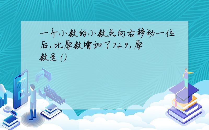 一个小数的小数点向右移动一位后,比原数增加了72.9,原数是（）