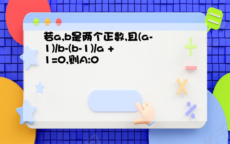 若a,b是两个正数,且(a-1)/b-(b-1)/a +1=0,则A:0