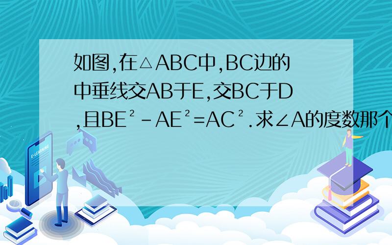 如图,在△ABC中,BC边的中垂线交AB于E,交BC于D,且BE²-AE²=AC².求∠A的度数那个图,也许不准,反正卷上就这么给的