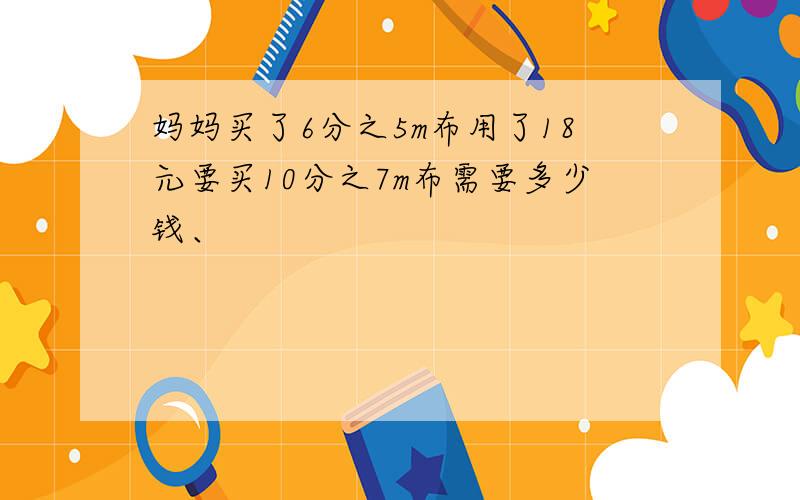 妈妈买了6分之5m布用了18元要买10分之7m布需要多少钱、