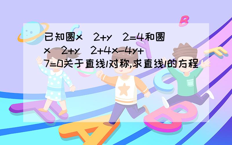 已知圆x^2+y^2=4和圆x^2+y^2+4x-4y+7=0关于直线l对称,求直线l的方程