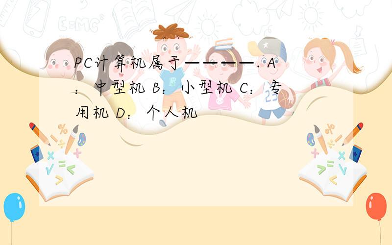 PC计算机属于————. A：中型机 B：小型机 C：专用机 D：个人机