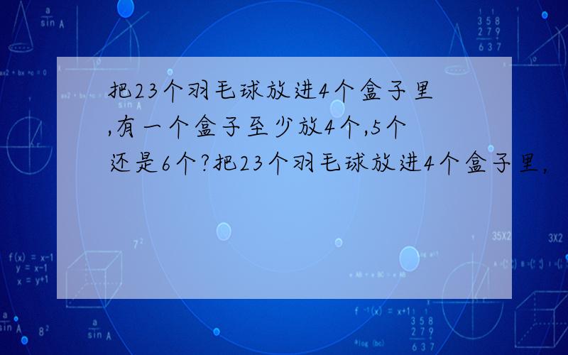 把23个羽毛球放进4个盒子里,有一个盒子至少放4个,5个还是6个?把23个羽毛球放进4个盒子里，有一个盒子至少放（ ）个。a 4个 b 5个c 6个。