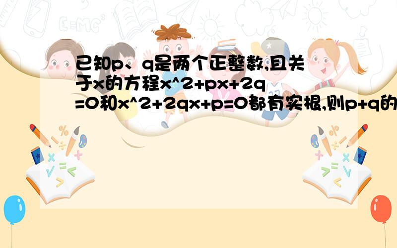 已知p、q是两个正整数,且关于x的方程x^2+px+2q=0和x^2+2qx+p=0都有实根,则p+q的最小可能值是_________