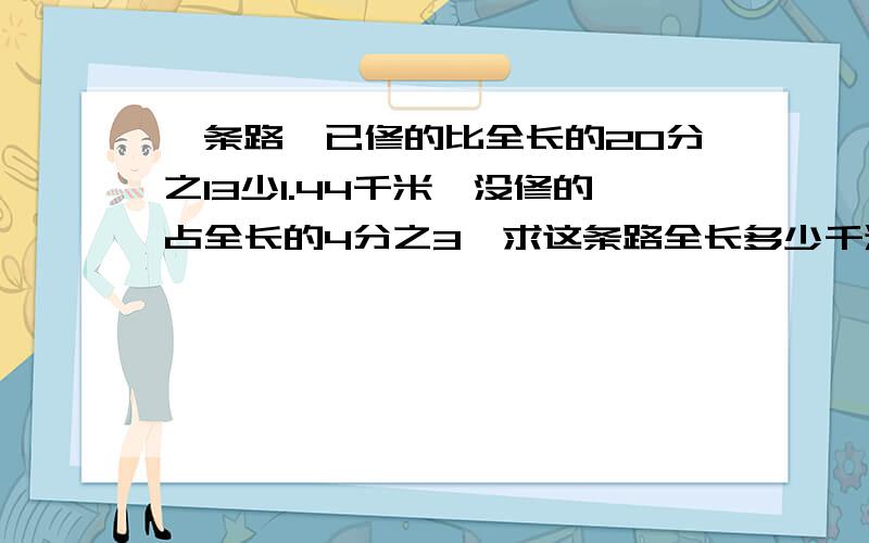 一条路,已修的比全长的20分之13少1.44千米,没修的占全长的4分之3,求这条路全长多少千米?