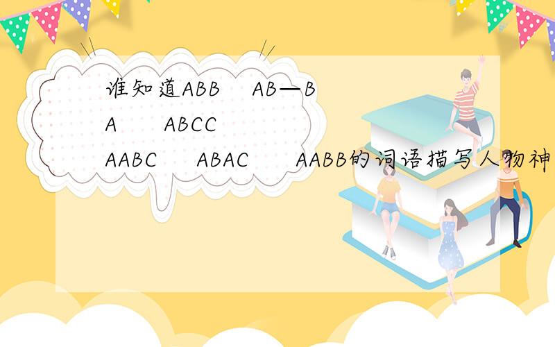 谁知道ABB    AB—BA      ABCC   AABC     ABAC      AABB的词语描写人物神情：    人物品质的：    人物外貌：     云的词语：     花的词语：仿照例子写成语：暴雨如注（含比喻）（       ）  （        ）