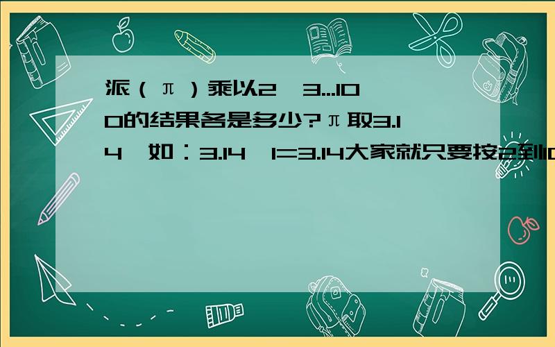 派（π）乘以2、3...100的结果各是多少?π取3.14,如：3.14*1=3.14大家就只要按2到100的顺序写答案就行了