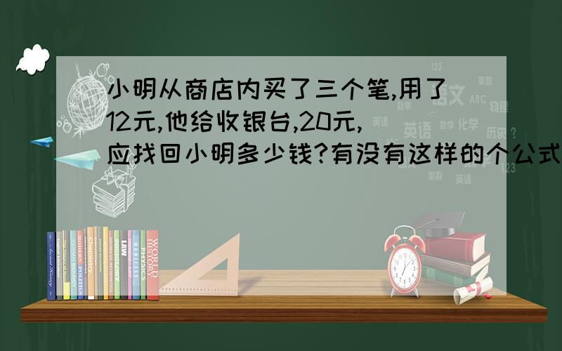 小明从商店内买了三个笔,用了12元,他给收银台,20元,应找回小明多少钱?有没有这样的个公式呀,好让我给小孩解答