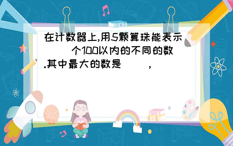 在计数器上,用5颗算珠能表示( )个100以内的不同的数.其中最大的数是( ),