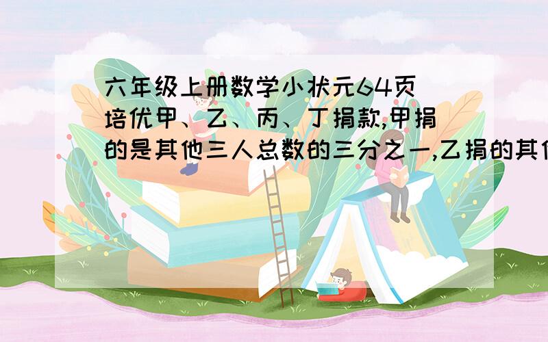 六年级上册数学小状元64页 培优甲、乙、丙、丁捐款,甲捐的是其他三人总数的三分之一,乙捐的其他三人的五分之一,丙捐的是其他三人的六分之一,定捐款148元,甲捐了多少元?一步一步要把算