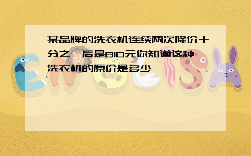 某品牌的洗衣机连续两次降价十分之一后是810元你知道这种洗衣机的原价是多少