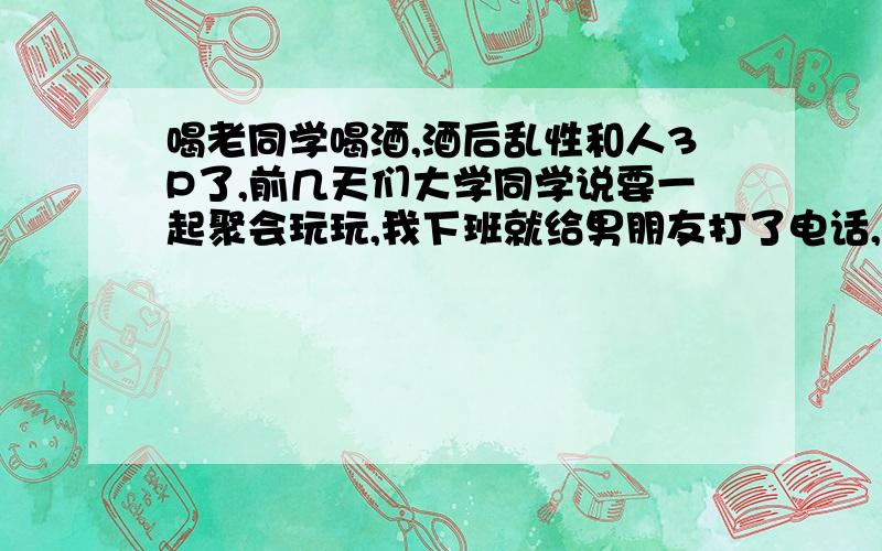 喝老同学喝酒,酒后乱性和人3P了,前几天们大学同学说要一起聚会玩玩,我下班就给男朋友打了电话,说要出去玩,就不约会了.我们几个人一起去了我一个男同学家里吃饭喝酒,后来我们大家都喝