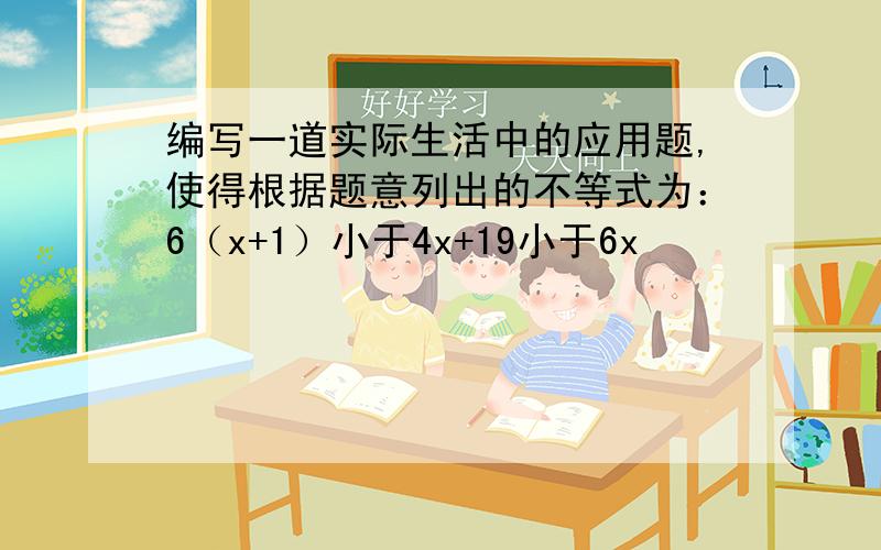 编写一道实际生活中的应用题,使得根据题意列出的不等式为：6（x+1）小于4x+19小于6x