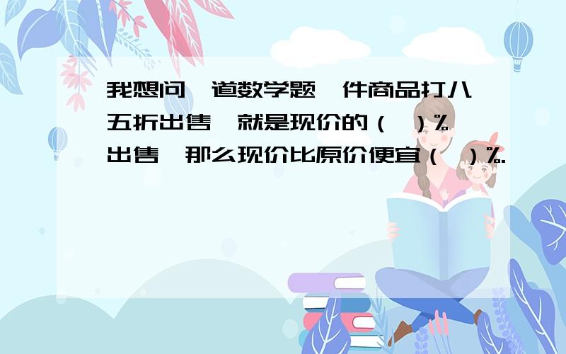 我想问一道数学题一件商品打八五折出售,就是现价的（ ）%出售,那么现价比原价便宜（ ）%.