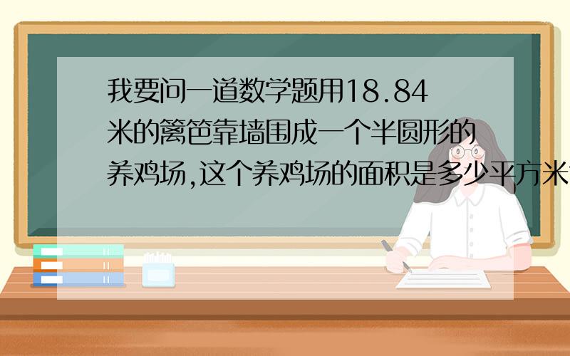 我要问一道数学题用18.84米的篱笆靠墙围成一个半圆形的养鸡场,这个养鸡场的面积是多少平方米?半径为什么是6而不是3?