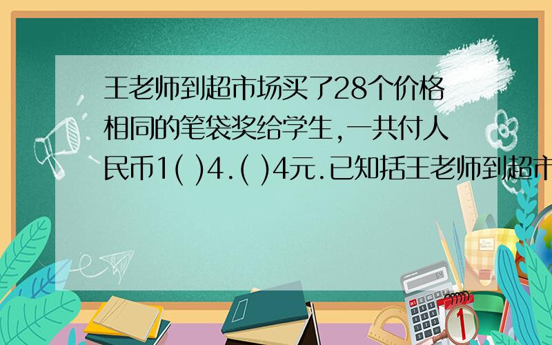 王老师到超市场买了28个价格相同的笔袋奖给学生,一共付人民币1( )4.( )4元.已知括王老师到超市场买了28个价格相同的笔袋奖给学生,一共付人民币1(   )4.(   )4元.已知括号中的数字相同,每个笔