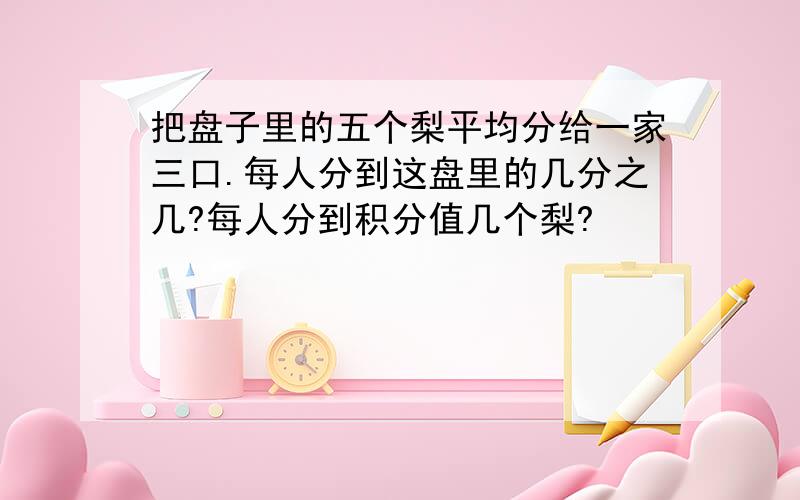 把盘子里的五个梨平均分给一家三口.每人分到这盘里的几分之几?每人分到积分值几个梨?