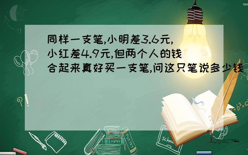 同样一支笔,小明差3.6元,小红差4.9元,但两个人的钱合起来真好买一支笔,问这只笔说多少钱