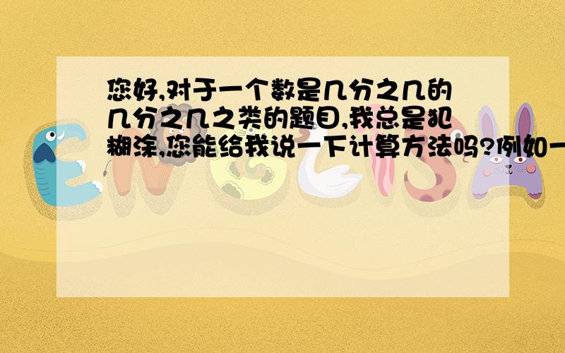 您好,对于一个数是几分之几的几分之几之类的题目,我总是犯糊涂,您能给我说一下计算方法吗?例如一个数是4分之3的6分之5,这个数是（ ）.等