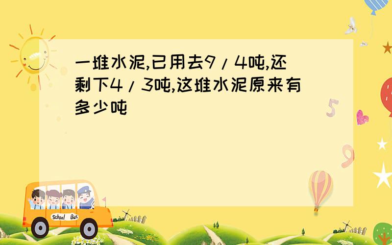 一堆水泥,已用去9/4吨,还剩下4/3吨,这堆水泥原来有多少吨