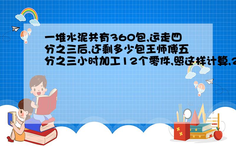 一堆水泥共有360包,运走四分之三后,还剩多少包王师傅五分之三小时加工12个零件,照这样计算,2小时加工多少个零件?小明家到读书馆有三千米，他骑车从家去图书馆，前十分钟平均每分钟行