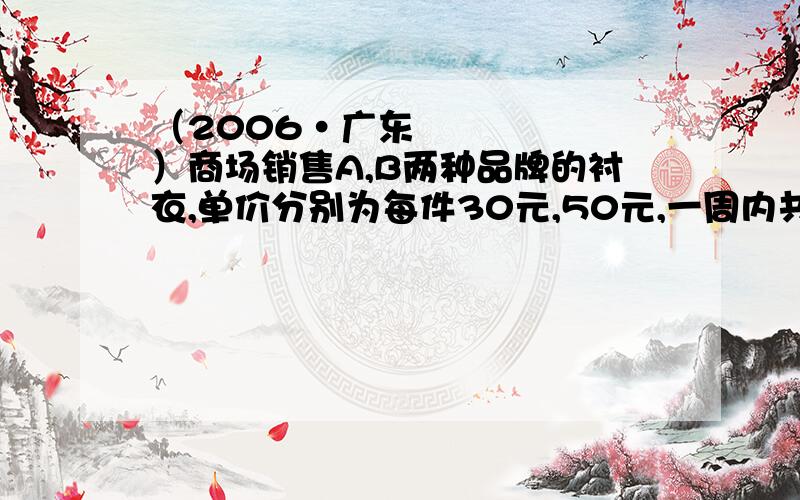 （2006•广东）商场销售A,B两种品牌的衬衣,单价分别为每件30元,50元,一周内共销.（2006•广东）商场销售A,B两种品牌的衬衣,单价分别为每件30元,50元,一周内共销售出300件；为扩大衬衣的