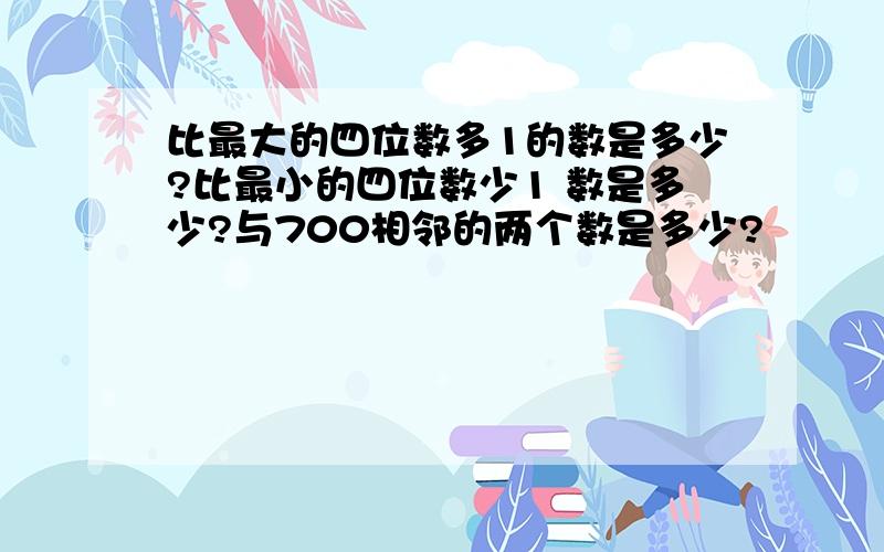 比最大的四位数多1的数是多少?比最小的四位数少1 数是多少?与700相邻的两个数是多少?