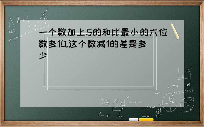 一个数加上5的和比最小的六位数多10,这个数减1的差是多少