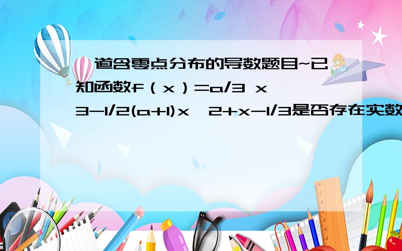 一道含零点分布的导数题目~已知函数f（x）=a/3 x^3-1/2(a+1)x^2+x-1/3是否存在实数a使得函数f（x）在区间【0,2】上有两个零点