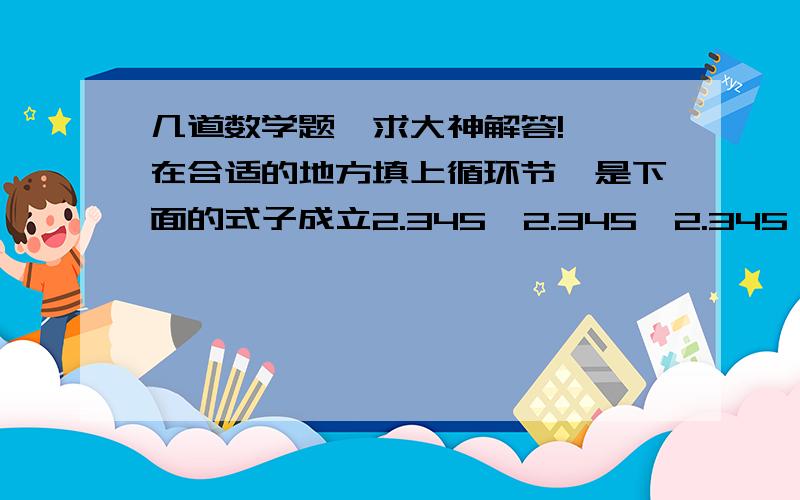 几道数学题,求大神解答!一、在合适的地方填上循环节,是下面的式子成立2.345＞2.345＞2.345＞2.345                                       0.613＜ 0.613＜ 0.613＜ 0.613二、1.05÷0.4,如果商是2.6时,余数是（