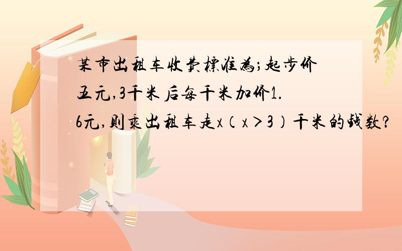 某市出租车收费标准为；起步价五元,3千米后每千米加价1.6元,则乘出租车走x（x＞3）千米的钱数?