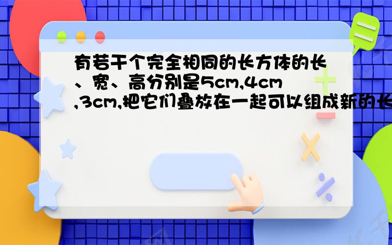 有若干个完全相同的长方体的长、宽、高分别是5cm,4cm,3cm,把它们叠放在一起可以组成新的长方体.（1）若用两个上述的长方体叠放在一起组成新的长方体,请探索该长方体的表面积（2）利用（