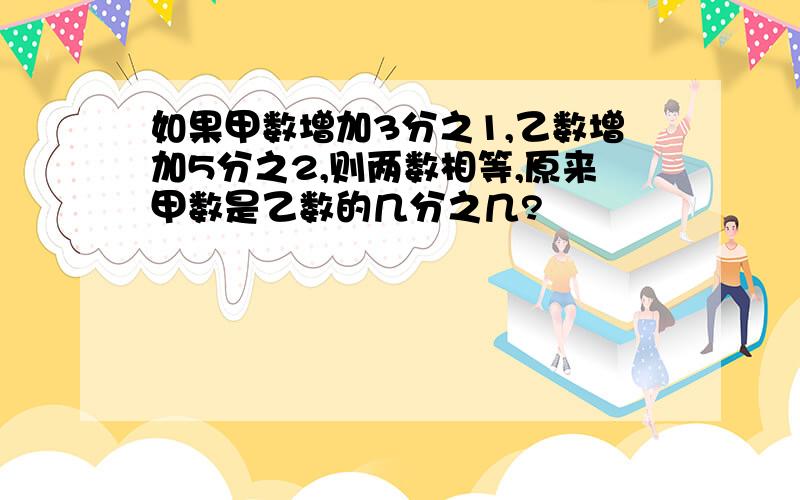 如果甲数增加3分之1,乙数增加5分之2,则两数相等,原来甲数是乙数的几分之几?