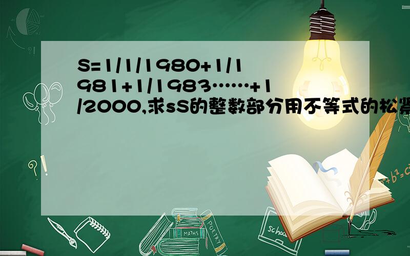 S=1/1/1980+1/1981+1/1983……+1/2000,求sS的整数部分用不等式的松紧问题解