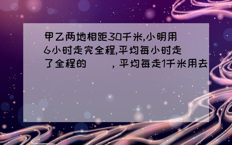 甲乙两地相距30千米,小明用6小时走完全程,平均每小时走了全程的（），平均每走1千米用去（）小时