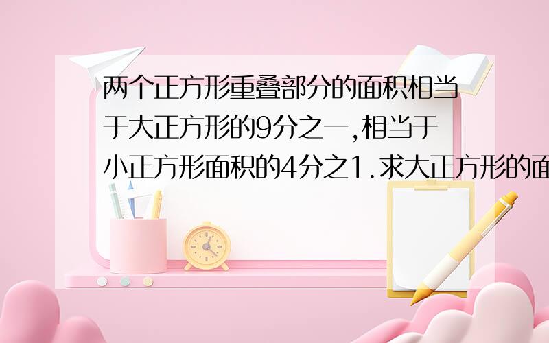 两个正方形重叠部分的面积相当于大正方形的9分之一,相当于小正方形面积的4分之1.求大正方形的面积与小正方形面积的比.急