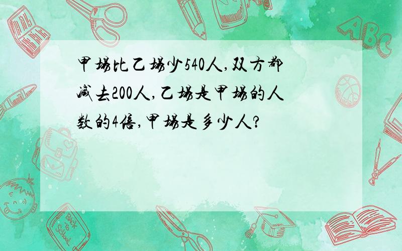 甲场比乙场少540人,双方都减去200人,乙场是甲场的人数的4倍,甲场是多少人?