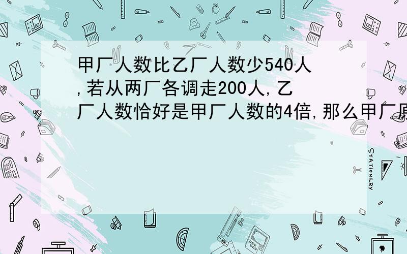 甲厂人数比乙厂人数少540人,若从两厂各调走200人,乙厂人数恰好是甲厂人数的4倍,那么甲厂原来有多少人?(要用方程,）