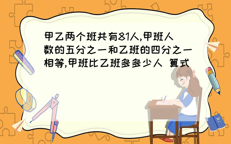 甲乙两个班共有81人,甲班人数的五分之一和乙班的四分之一相等,甲班比乙班多多少人 算式