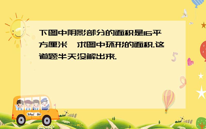 下图中阴影部分的面积是16平方厘米,求图中环形的面积.这道题半天没解出来.