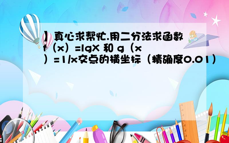 】真心求帮忙.用二分法求函数f（x）=lgX 和 g（x）=1/x交点的横坐标（精确度0.01）